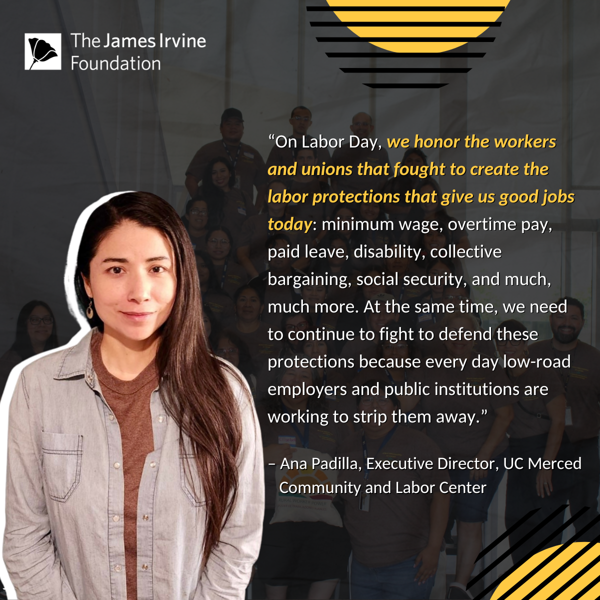 “On Labor Day, we honor the workers and unions that fought to create the labor protections that give us good jobs today: minimum wage, overtime pay, paid leave, disability, collective bargaining, social security, and much, much more. At the same time, we need to continue to fight to defend these protections because every day low-road employers and public institutions are working to strip them away.” – Ana Padilla, Executive Director, UC Merced Community and Labor Center